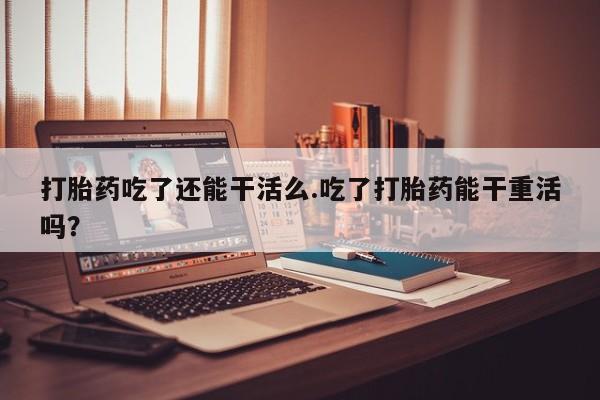 网上如何购买堕胎药打胎药吃了还能干活么.吃了打胎药能干重活吗？