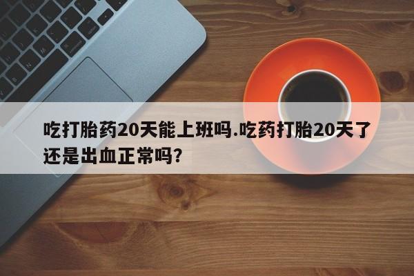 网上如何购买堕胎药吃打胎药20天能上班吗.吃药打胎20天了还是出血正常吗？
