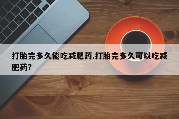 网上如何购买堕胎药打胎完多久能吃减肥药.打胎完多久可以吃减肥药？