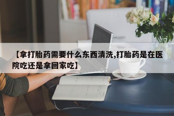 网上如何购买堕胎药【拿打胎药需要什么东西清洗,打胎药是在医院吃还是拿回家吃】
