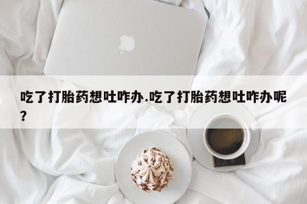 网上如何购买堕胎药吃了打胎药想吐咋办.吃了打胎药想吐咋办呢？