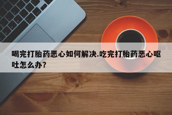 网上如何购买堕胎药喝完打胎药恶心如何解决.吃完打胎药恶心呕吐怎么办？