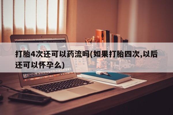 网上如何购买堕胎药打胎4次还可以药流吗(如果打胎四次,以后还可以怀孕么)