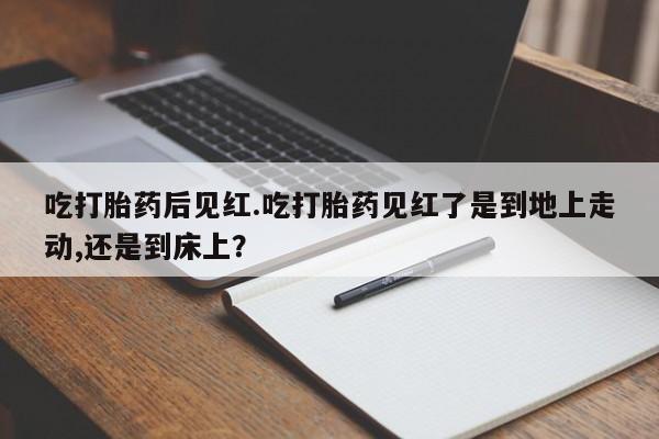 网上如何购买堕胎药吃打胎药后见红.吃打胎药见红了是到地上走动,还是到床上？