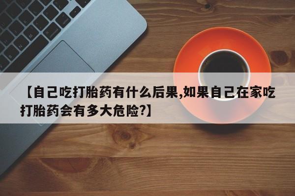 网上如何购买堕胎药【自己吃打胎药有什么后果,如果自己在家吃打胎药会有多大危险?】
