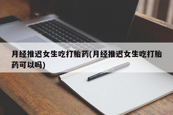 网上如何购买堕胎药月经推迟女生吃打胎药(月经推迟女生吃打胎药可以吗)