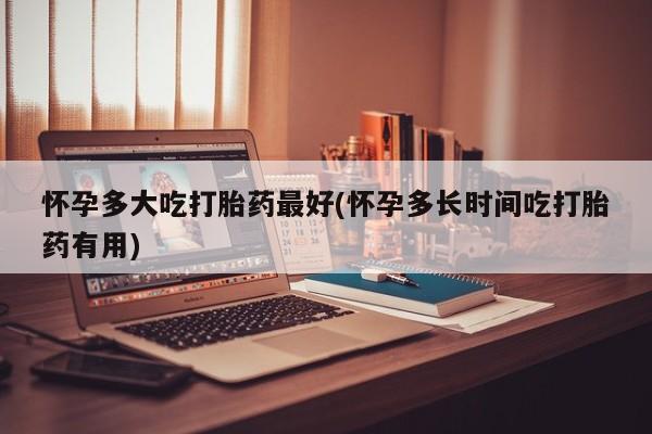 网上如何购买堕胎药怀孕多大吃打胎药最好(怀孕多长时间吃打胎药有用)