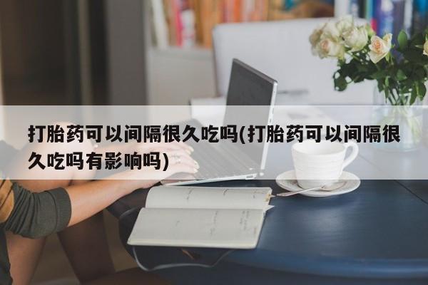 网上如何购买堕胎药打胎药可以间隔很久吃吗(打胎药可以间隔很久吃吗有影响吗)
