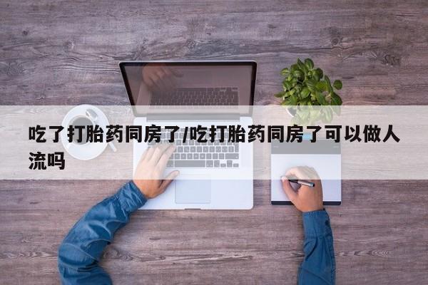 网上如何购买堕胎药吃了打胎药同房了/吃打胎药同房了可以做人流吗