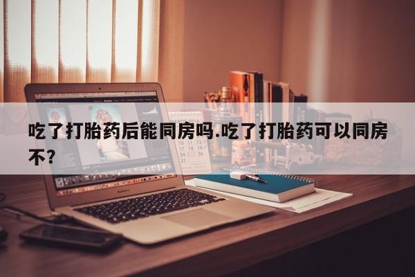 网上如何购买堕胎药吃了打胎药后能同房吗.吃了打胎药可以同房不？