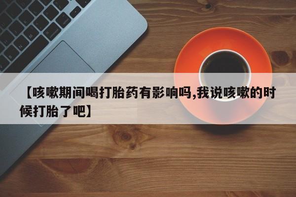 网上如何购买堕胎药【咳嗽期间喝打胎药有影响吗,我说咳嗽的时候打胎了吧】