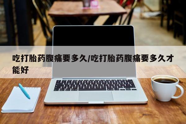 网上如何购买堕胎药吃打胎药腹痛要多久/吃打胎药腹痛要多久才能好