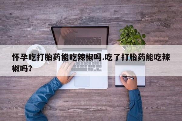 网上如何购买堕胎药怀孕吃打胎药能吃辣椒吗.吃了打胎药能吃辣椒吗？