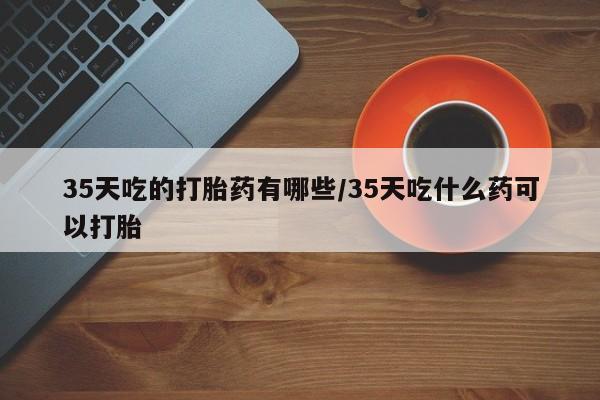 网上如何购买堕胎药35天吃的打胎药有哪些/35天吃什么药可以打胎