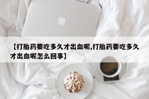 网上如何购买堕胎药【打胎药要吃多久才出血呢,打胎药要吃多久才出血呢怎么回事】