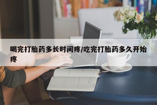 网上如何购买堕胎药喝完打胎药多长时间疼/吃完打胎药多久开始疼