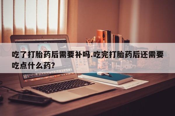 网上如何购买堕胎药吃了打胎药后需要补吗.吃完打胎药后还需要吃点什么药？