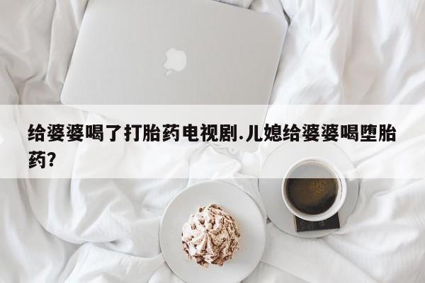 网上如何购买堕胎药给婆婆喝了打胎药电视剧.儿媳给婆婆喝堕胎药？