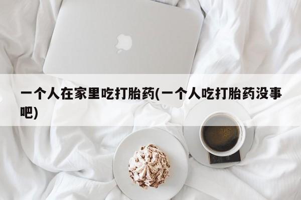 网上如何购买堕胎药一个人在家里吃打胎药(一个人吃打胎药没事吧)