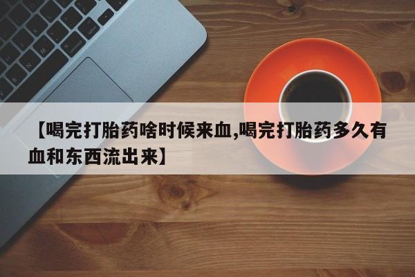 网上如何购买堕胎药【喝完打胎药啥时候来血,喝完打胎药多久有血和东西流出来】