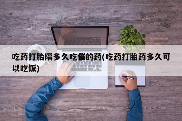 网上如何购买堕胎药吃药打胎隔多久吃催的药(吃药打胎药多久可以吃饭)