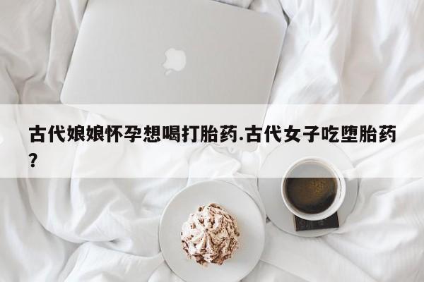 网上如何购买堕胎药古代娘娘怀孕想喝打胎药.古代女子吃堕胎药？