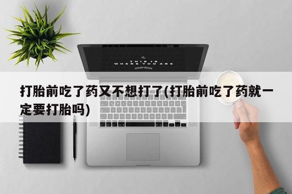 网上如何购买堕胎药打胎前吃了药又不想打了(打胎前吃了药就一定要打胎吗)