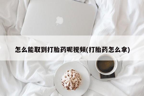 网上如何购买堕胎药怎么能取到打胎药呢视频(打胎药怎么拿)
