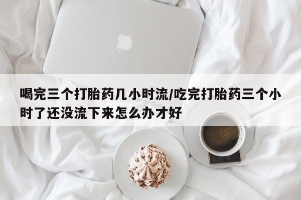 网上如何购买堕胎药喝完三个打胎药几小时流/吃完打胎药三个小时了还没流下来怎么办才好