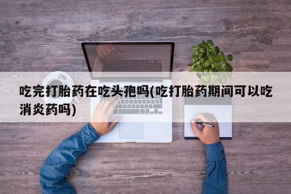 网上如何购买堕胎药吃完打胎药在吃头孢吗(吃打胎药期间可以吃消炎药吗)