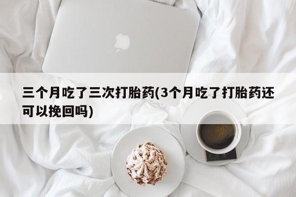 网上如何购买堕胎药三个月吃了三次打胎药(3个月吃了打胎药还可以挽回吗)