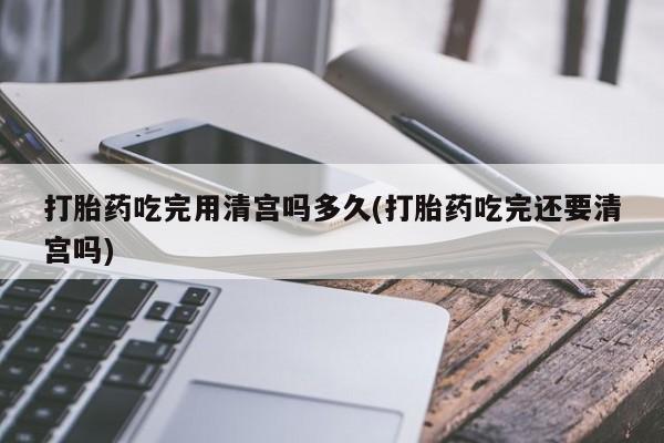网上如何购买堕胎药打胎药吃完用清宫吗多久(打胎药吃完还要清宫吗)