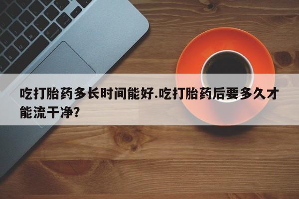 网上如何购买堕胎药吃打胎药多长时间能好.吃打胎药后要多久才能流干净？