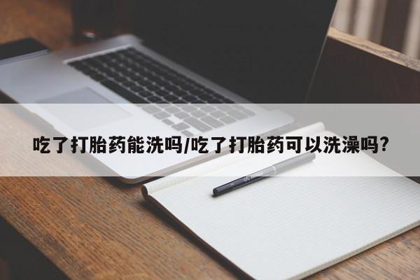 网上如何购买堕胎药吃了打胎药能洗吗/吃了打胎药可以洗澡吗?