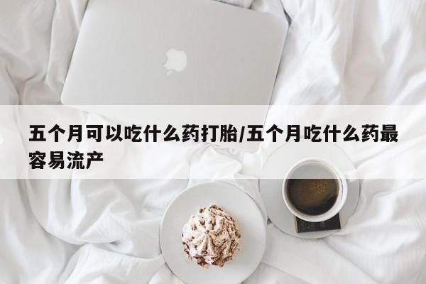 网上如何购买堕胎药五个月可以吃什么药打胎/五个月吃什么药最容易流产