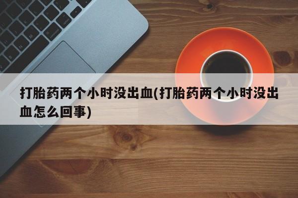 网上如何购买堕胎药打胎药两个小时没出血(打胎药两个小时没出血怎么回事)