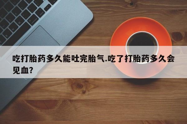 网上如何购买堕胎药吃打胎药多久能吐完胎气.吃了打胎药多久会见血？