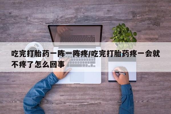 网上如何购买堕胎药吃完打胎药一阵一阵疼/吃完打胎药疼一会就不疼了怎么回事