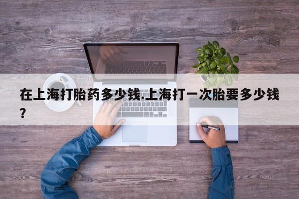 网上如何购买堕胎药在上海打胎药多少钱.上海打一次胎要多少钱？