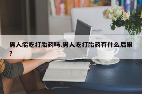 网上如何购买堕胎药男人能吃打胎药吗.男人吃打胎药有什么后果？