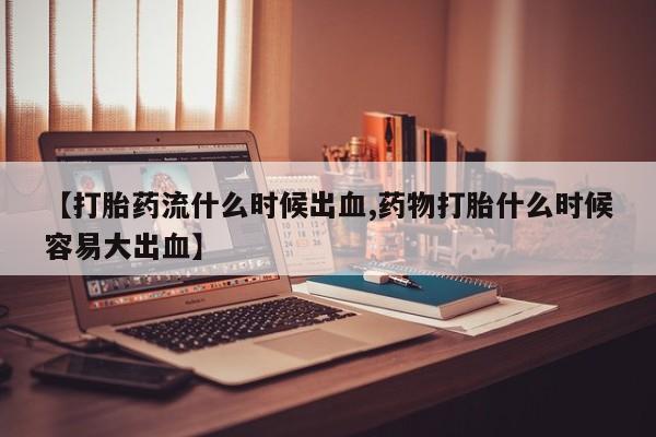 网上如何购买堕胎药【打胎药流什么时候出血,药物打胎什么时候容易大出血】