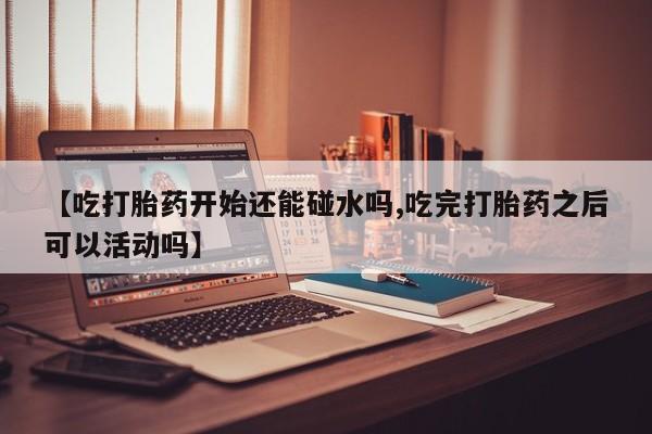 网上如何购买堕胎药【吃打胎药开始还能碰水吗,吃完打胎药之后可以活动吗】