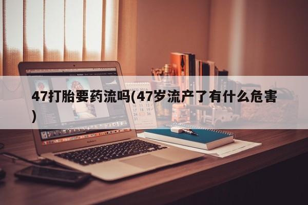 网上如何购买堕胎药47打胎要药流吗(47岁流产了有什么危害)