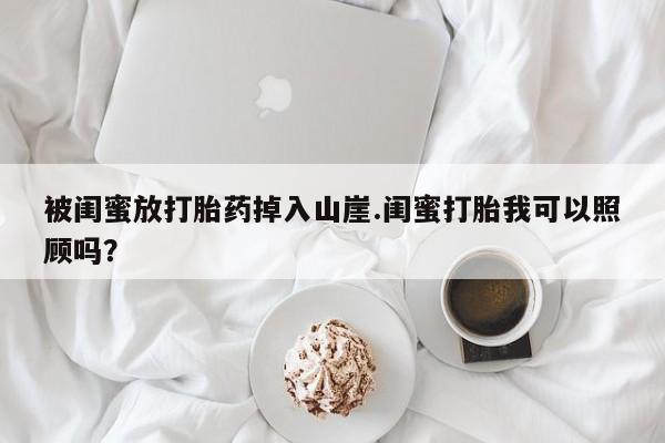 网上如何购买堕胎药被闺蜜放打胎药掉入山崖.闺蜜打胎我可以照顾吗？