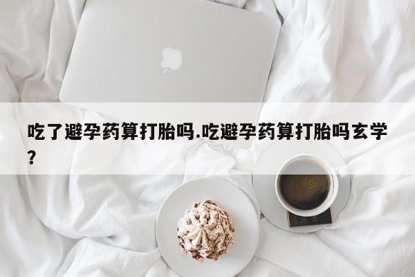 网上如何购买堕胎药吃了避孕药算打胎吗.吃避孕药算打胎吗玄学？