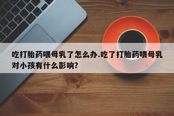 网上如何购买堕胎药吃打胎药喂母乳了怎么办.吃了打胎药喂母乳对小孩有什么影响？