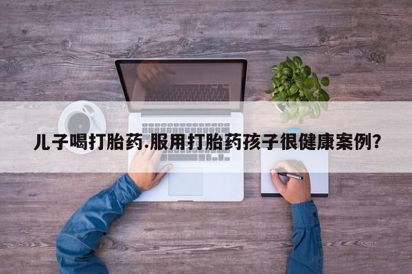 网上如何购买堕胎药儿子喝打胎药.服用打胎药孩子很健康案例？