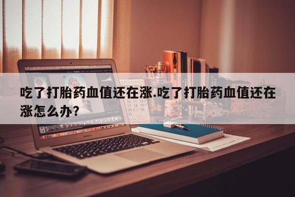 网上如何购买堕胎药吃了打胎药血值还在涨.吃了打胎药血值还在涨怎么办？