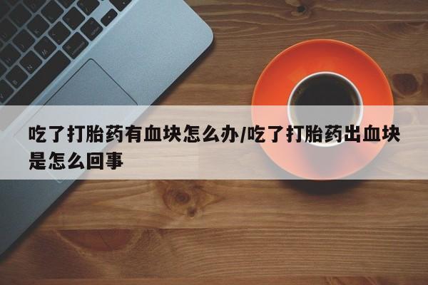 网上如何购买堕胎药吃了打胎药有血块怎么办/吃了打胎药出血块是怎么回事