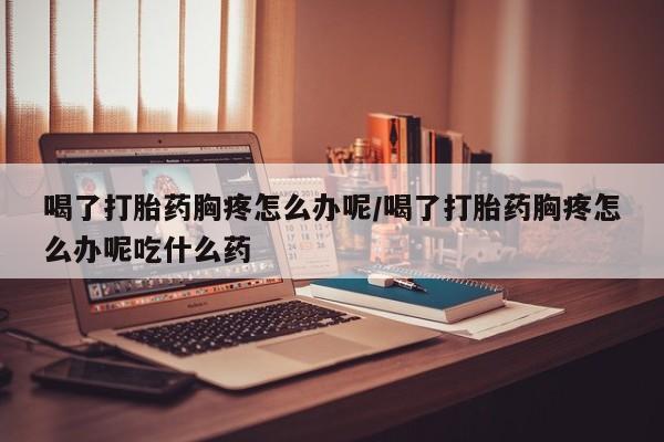 网上如何购买堕胎药喝了打胎药胸疼怎么办呢/喝了打胎药胸疼怎么办呢吃什么药